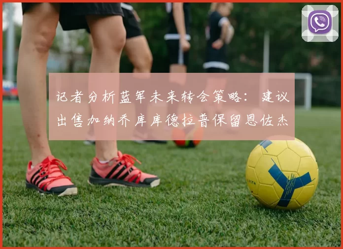 记者分析蓝军未来转会策略：建议出售加纳乔库库德拉普保留恩佐杰克逊