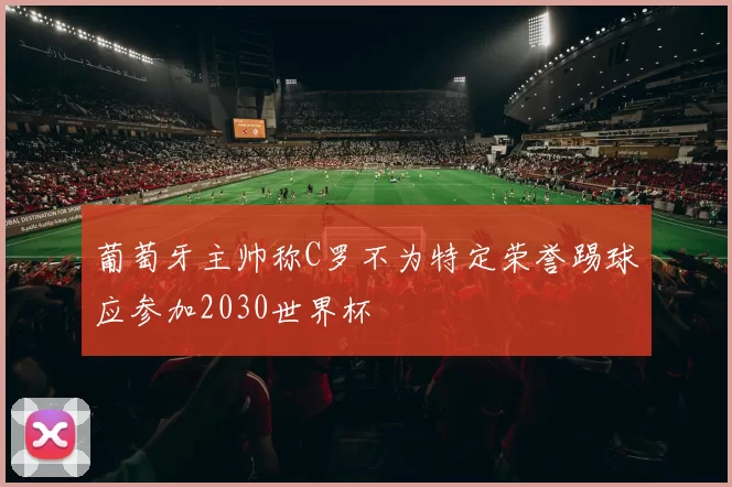 葡萄牙主帅称C罗不为特定荣誉踢球应参加2030世界杯