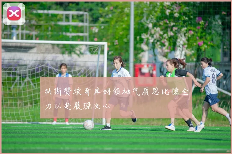 纳斯赞埃奇库姆领袖气质恩比德全力以赴展现决心