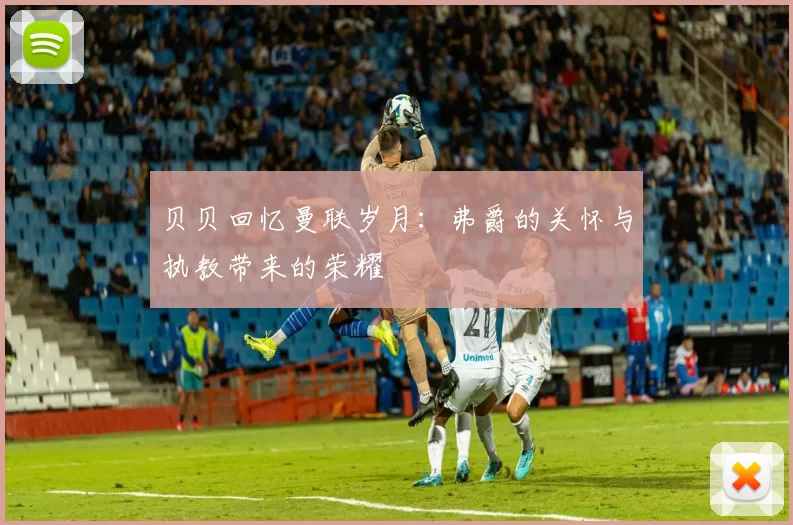 贝贝回忆曼联岁月：弗爵的关怀与执教带来的荣耀