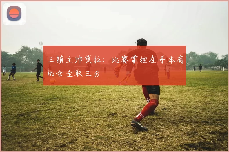 三镇主帅莫拉：比赛掌控在手本有机会全取三分