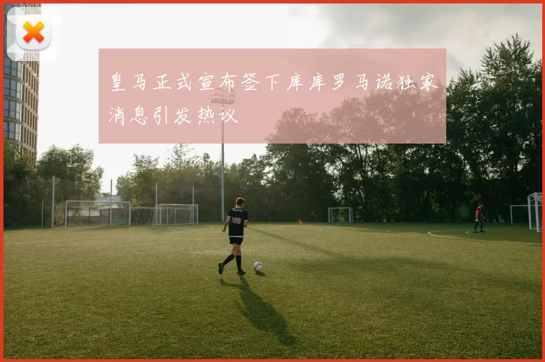 皇马正式宣布签下库库罗马诺独家消息引发热议