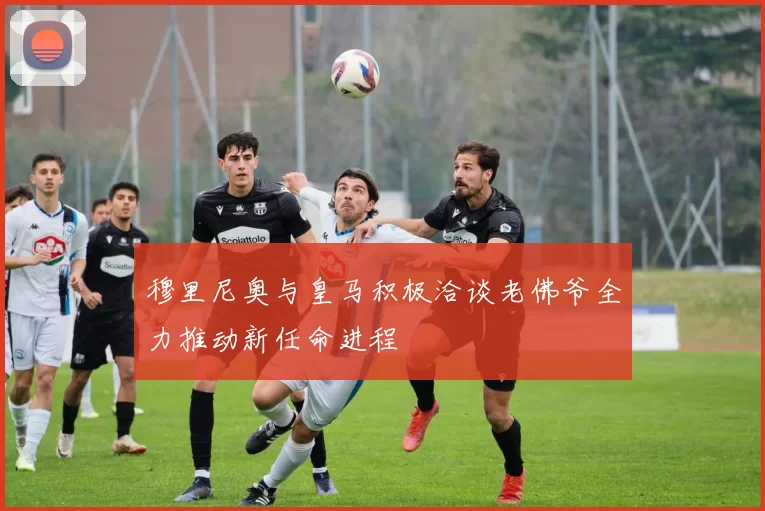 穆里尼奥与皇马积极洽谈老佛爷全力推动新任命进程