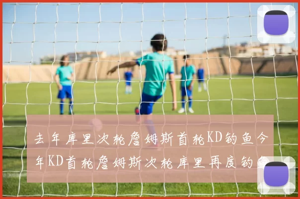 去年库里次轮詹姆斯首轮KD钓鱼今年KD首轮詹姆斯次轮库里再度钓鱼的奇妙对比