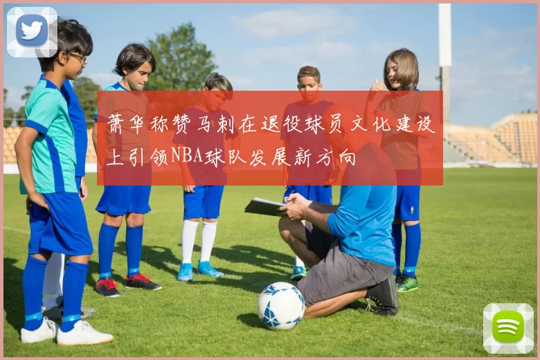 萧华称赞马刺在退役球员文化建设上引领NBA球队发展新方向